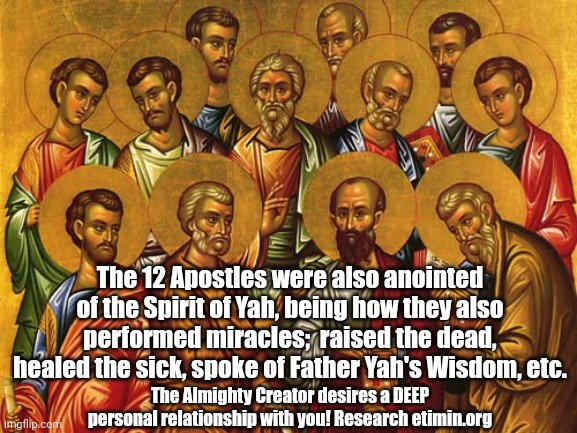 Messiah and 'Christ' refer to 'anointed one of the Spirit of Yah' | The 12 Apostles were also anointed of the Spirit of Yah, being how they also performed miracles;  raised the dead, healed the sick, spoke of Father Yah's Wisdom, etc. The Almighty Creator desires a DEEP personal relationship with you! Research etimin.org | image tagged in truth,the truth,wisdom,knowledge,knowledge is power,universal knowledge | made w/ Imgflip meme maker