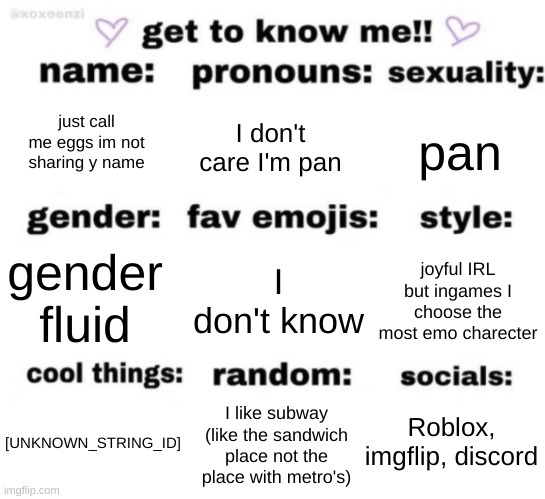 get to know me but better | just call me eggs im not sharing y name; I don't care I'm pan; pan; I don't know; joyful IRL but ingames I choose the most emo charecter; gender fluid; Roblox, imgflip, discord; I like subway (like the sandwich place not the place with metro's); [UNKNOWN_STRING_ID] | image tagged in get to know me but better | made w/ Imgflip meme maker