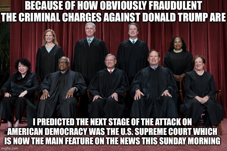 BECAUSE OF HOW OBVIOUSLY FRAUDULENT THE CRIMINAL CHARGES AGAINST DONALD TRUMP ARE; I PREDICTED THE NEXT STAGE OF THE ATTACK ON AMERICAN DEMOCRACY WAS THE U.S. SUPREME COURT WHICH IS NOW THE MAIN FEATURE ON THE NEWS THIS SUNDAY MORNING | image tagged in facts,liberal hypocrisy,police state | made w/ Imgflip meme maker