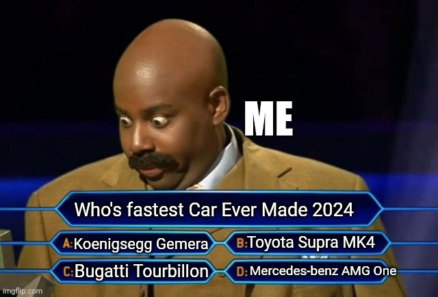 Who wants to be a millionaire? | ME; Who's fastest Car Ever Made 2024; Toyota Supra MK4; Koenigsegg Gemera; Mercedes-benz AMG One; Bugatti Tourbillon | image tagged in who wants to be a millionaire,the fastest things on earth,bugatti,koenigsegg,toyota,mercedes-benz | made w/ Imgflip meme maker