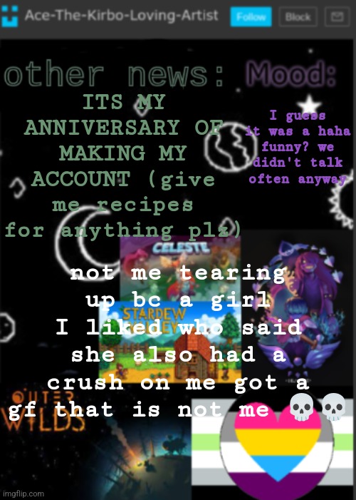 cooking recipes please | ITS MY ANNIVERSARY OF MAKING MY ACCOUNT (give me recipes for anything plz); I guess it was a haha funny? we didn't talk often anyway; not me tearing up bc a girl I liked who said she also had a crush on me got a gf that is not me 💀💀 | image tagged in put a title here or summ if you see this i didnt add a title | made w/ Imgflip meme maker