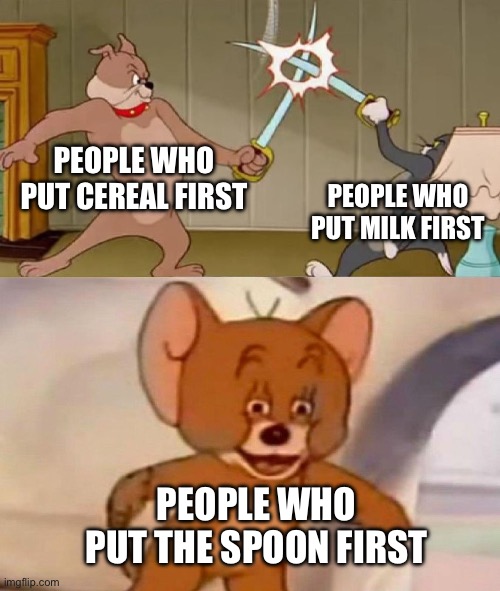 Which do u put first? | PEOPLE WHO PUT CEREAL FIRST; PEOPLE WHO PUT MILK FIRST; PEOPLE WHO PUT THE SPOON FIRST | image tagged in tom and jerry swordfight,meme,cereal | made w/ Imgflip meme maker