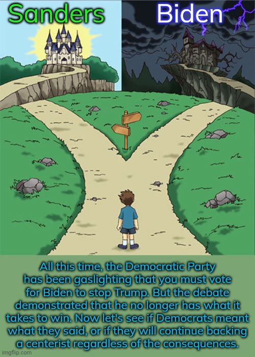 If he cared about the country, he would drop out of the race. | Sanders; Biden; All this time, the Democratic Party
has been gaslighting that you must vote for Biden to stop Trump. But the debate demonstrated that he no longer has what it takes to win. Now let's see if Democrats meant
what they said, or if they will continue backing
a centerist regardless of the consequences. | image tagged in two paths,politicians,contradiction,bernie or hillary,entitlement,worst mistake of my life | made w/ Imgflip meme maker