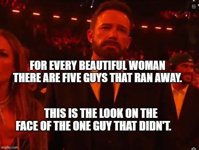 Ben affleck grammy | FOR EVERY BEAUTIFUL WOMAN THERE ARE FIVE GUYS THAT RAN AWAY. THIS IS THE LOOK ON THE FACE OF THE ONE GUY THAT DIDN'T. | image tagged in ben affleck grammy | made w/ Imgflip meme maker