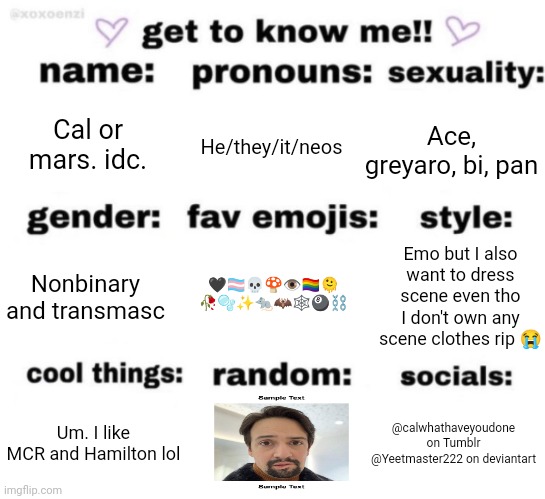 Gosh golly oh so silly | Cal or mars. idc. He/they/it/neos; Ace, greyaro, bi, pan; Emo but I also want to dress scene even tho I don't own any scene clothes rip 😭; Nonbinary and transmasc; 🖤🏳️‍⚧️💀🍄👁️🏳️‍🌈🫠
🥀🫧✨🐀🦇🕸️🎱⛓️; @calwhathaveyoudone on Tumblr
@Yeetmaster222 on deviantart; Um. I like MCR and Hamilton lol | image tagged in get to know me but better | made w/ Imgflip meme maker
