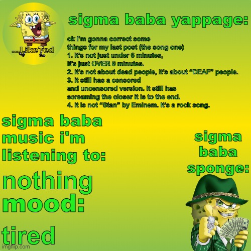 sigma baba sponge announcement v2 | ok I’m gonna correct some things for my last post (the song one)
1. it’s not just under 6 minutes, it’s just OVER 6 minutes.
2. it’s not about dead people, it’s about “DEAF” people.
3. it still has a censored and uncensored version. it still has screaming the closer it is to the end.
4. it is not “Stan” by Eminem. It’s a rock song. nothing; tired | image tagged in sigma baba sponge announcement v2 | made w/ Imgflip meme maker