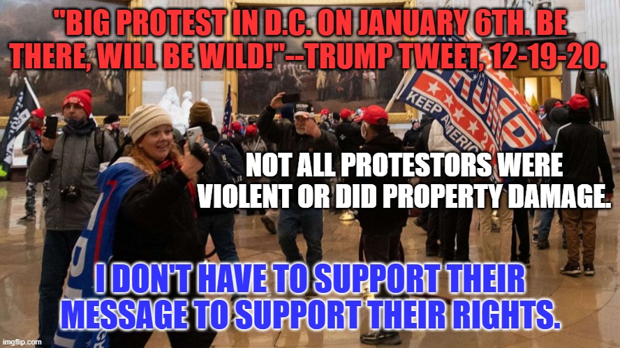 President Biden--Many felt they were invited. Please start a bi-partisan group to recommend acts of forgiveness. | "BIG PROTEST IN D.C. ON JANUARY 6TH. BE THERE, WILL BE WILD!"--TRUMP TWEET, 12-19-20. NOT ALL PROTESTORS WERE VIOLENT OR DID PROPERTY DAMAGE. I DON'T HAVE TO SUPPORT THEIR MESSAGE TO SUPPORT THEIR RIGHTS. | image tagged in politics | made w/ Imgflip meme maker