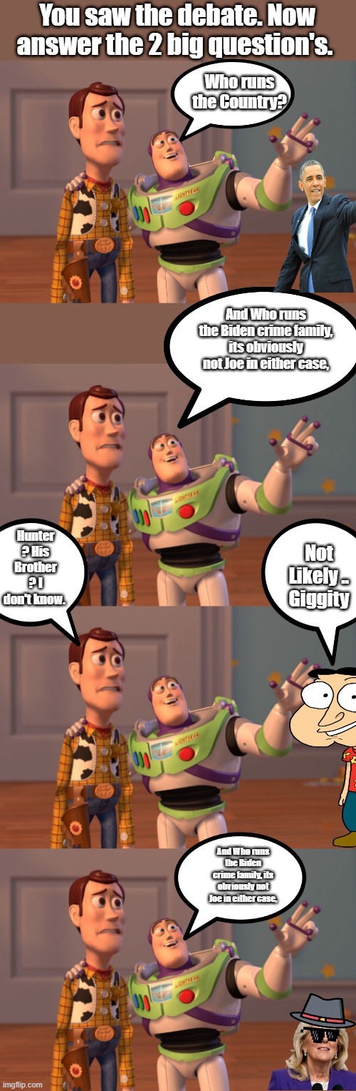 THINK NANCY & HILLARY why not Jill. I mean she is a DR. right? | You saw the debate. Now answer the 2 big question's. Who runs the Country? And Who runs the Biden crime family, its obviously not Joe in either case, Hunter ? His Brother ? I don't know. Not Likely .. Giggity; And Who runs the Biden crime family, its obviously not Joe in either case, | image tagged in memes,x x everywhere | made w/ Imgflip meme maker