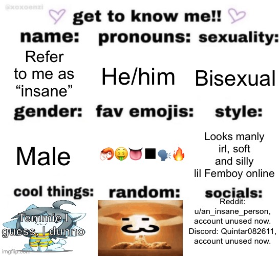 get to know me but better | Refer to me as “insane”; He/him; Bisexual; 🦐🤑👅◼️🗣🔥; Looks manly irl, soft and silly lil Femboy online; Male; Reddit: u/an_insane_person, account unused now.
Discord: Quintar082611, account unused now. Temmie I guess, I dunno | image tagged in get to know me but better | made w/ Imgflip meme maker