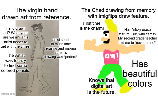 Virgin vs Chad | The Chad drawing from memory with imigflips draw feature. The virgin hand drawn art from reference. First time is the charm! Has finicky erase feature. But, who cares? My second grade teacher told me to "never erase". Hand drawn art? What year are we in? This artist needs to get with the times. artist spent to much time erasing and making sure his drawing was "perfect". The Artist was to lazy to find some colored pencils. Has beautiful colors; Knows that digital art is the future. | image tagged in virgin vs chad,memes,art,drawing | made w/ Imgflip meme maker