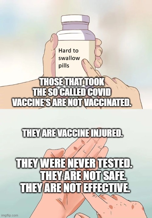 Hard To Swallow Pills Meme | THOSE THAT TOOK THE SO CALLED COVID VACCINE'S ARE NOT VACCINATED.                                          THEY ARE VACCINE INJURED. THEY WERE NEVER TESTED.          THEY ARE NOT SAFE.    THEY ARE NOT EFFECTIVE. | image tagged in memes,hard to swallow pills | made w/ Imgflip meme maker