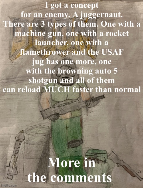 :3 | I got a concept for an enemy. A juggernaut.

There are 3 types of them. One with a machine gun, one with a rocket launcher, one with a flamethrower and the USAF jug has one more, one with the browning auto 5 shotgun and all of them can reload MUCH faster than normal; More in the comments | image tagged in richthofen announcement temp | made w/ Imgflip meme maker