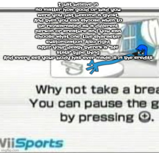 So like the stats are like: "federal crimes committed: 71, breaths taken: 719192882" and the credits are like "jimmy the red blo | I just beleive in no matter how good or bad you were you just become a ghost.
And then you can choose when to be reincarnated as a different person or creature and you can choose what one. Like character customization. Also right after your death there's a "life stats" type thing
And every cell your body has ever made is in the credits | image tagged in skatez don't you fu cking dare | made w/ Imgflip meme maker