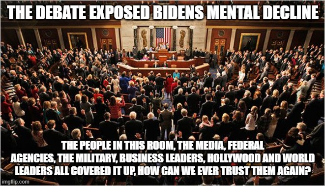 The question needs asked | THE DEBATE EXPOSED BIDENS MENTAL DECLINE; THE PEOPLE IN THIS ROOM, THE MEDIA, FEDERAL AGENCIES, THE MILITARY, BUSINESS LEADERS, HOLLYWOOD AND WORLD LEADERS ALL COVERED IT UP, HOW CAN WE EVER TRUST THEM AGAIN? | image tagged in congress,the question needs asked,democrat war on america,treason by any other name,trust destroyed,dementia joe | made w/ Imgflip meme maker