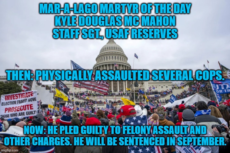 His right to protest ended at the Cops' "Noses,"--Former Chief Justice Oliver Wendell Holmes Jr. | MAR-A-LAGO MARTYR OF THE DAY
KYLE DOUGLAS MC MAHON
STAFF SGT., USAF RESERVES; THEN: PHYSICALLY ASSAULTED SEVERAL COPS. NOW: HE PLED GUILTY TO FELONY ASSAULT AND OTHER CHARGES. HE WILL BE SENTENCED IN SEPTEMBER. | image tagged in politics | made w/ Imgflip meme maker
