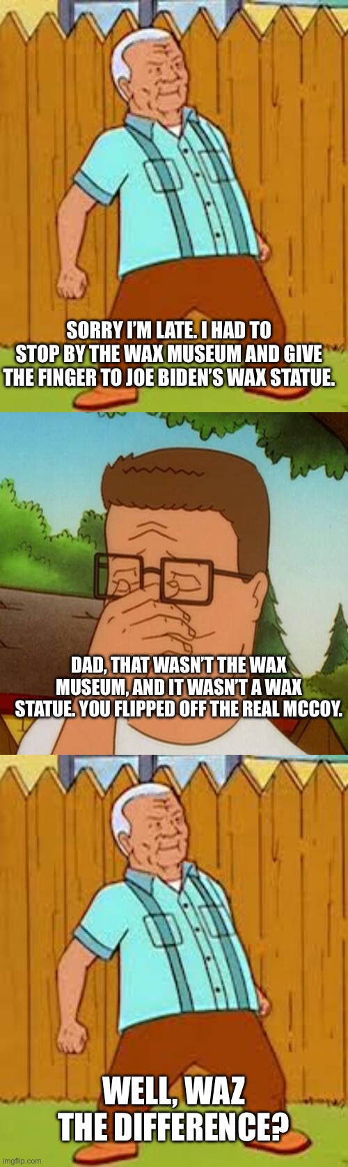 SORRY I’M LATE. I HAD TO STOP BY THE WAX MUSEUM AND GIVE THE FINGER TO JOE BIDEN’S WAX STATUE. DAD, THAT WASN’T THE WAX MUSEUM, AND IT WASN’T A WAX STATUE. YOU FLIPPED OFF THE REAL MCCOY. WELL, WAZ THE DIFFERENCE? | image tagged in cotton hill thrust,hank hill | made w/ Imgflip meme maker
