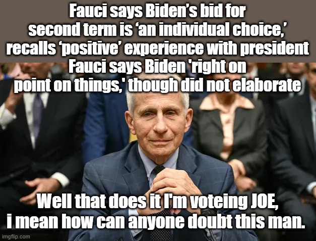 Why ain't this confirmed liar in jail ? Trust the Science | Fauci says Biden’s bid for second term is ‘an individual choice,’ recalls ‘positive’ experience with president
Fauci says Biden 'right on point on things,' though did not elaborate; Well that does it I'm voteing JOE, i mean how can anyone doubt this man. | made w/ Imgflip meme maker