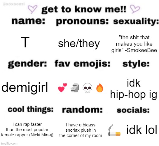 I've definetly made one of these before but let's run it back | T; she/they; "the shit that makes you like girls" -SmokeeBee; 💕🗿💀🔥; idk hip-hop ig; demigirl; 🚬 idk lol; I have a bigass snorlax plush in the corner of my room; I can rap faster than the most popular female rapper (Nicki Minaj) | image tagged in get to know me but better | made w/ Imgflip meme maker