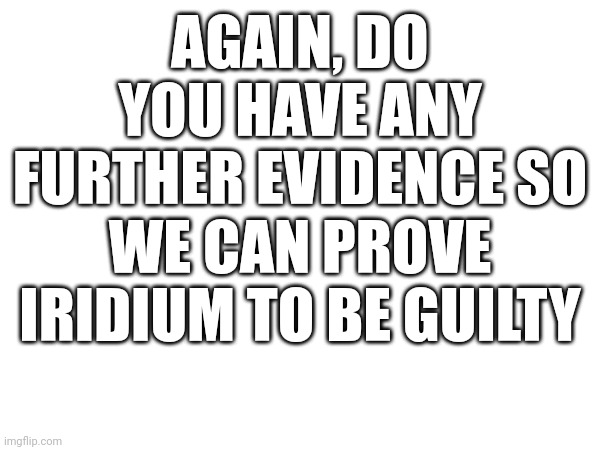 AGAIN, DO YOU HAVE ANY FURTHER EVIDENCE SO WE CAN PROVE IRIDIUM TO BE GUILTY | made w/ Imgflip meme maker