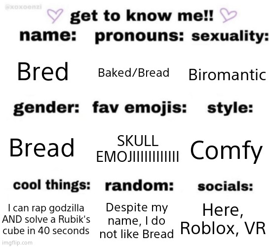 get to know me but better | Bred; Baked/Bread; Biromantic; SKULL EMOJIIIIIIIIIIII; Comfy; Bread; Here, Roblox, VR; Despite my name, I do not like Bread; I can rap godzilla AND solve a Rubik's cube in 40 seconds | image tagged in get to know me but better | made w/ Imgflip meme maker