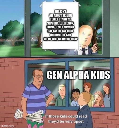 Bobby Hill Kids No Watermark | LIFE ISN'T ALL ABOUT SKIBIDI TOILET, STANLEYS, SEPHORA, LULULEMON, SIGMA, GYATT, MEWING, CAP, FANUM TAX,OHIO, COCOMELON, AND ALL OF THAT BRAINROT CRAP; GEN ALPHA KIDS | image tagged in bobby hill kids no watermark,gen alpha | made w/ Imgflip meme maker