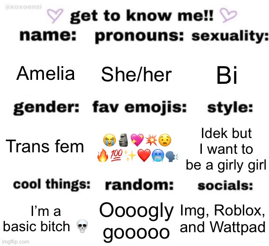 Yea | Amelia; She/her; Bi; 😭🗿💖💥😧
🔥💯✨❤️🥶🗣; Idek but I want to be a girly girl; Trans fem; Img, Roblox, and Wattpad; Oooogly gooooo; I’m a basic bitch 💀 | image tagged in get to know me but better | made w/ Imgflip meme maker