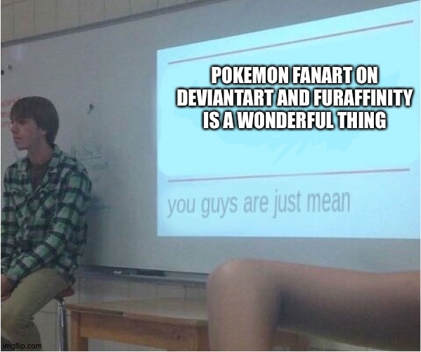 You guys are just mean  | POKEMON FANART ON DEVIANTART AND FURAFFINITY IS A WONDERFUL THING | image tagged in you guys are just mean,pokemon,fanart,fan art | made w/ Imgflip meme maker