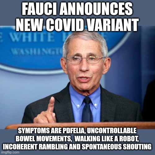 And they named it.....bidenphelia....everthing it touches he f#€ks | FAUCI ANNOUNCES NEW COVID VARIANT; SYMPTOMS ARE PDFELIA, UNCONTROLLABLE BOWEL MOVEMENTS,  WALKING LIKE A ROBOT, INCOHERENT RAMBLING AND SPONTANEOUS SHOUTING | image tagged in dr fauci | made w/ Imgflip meme maker