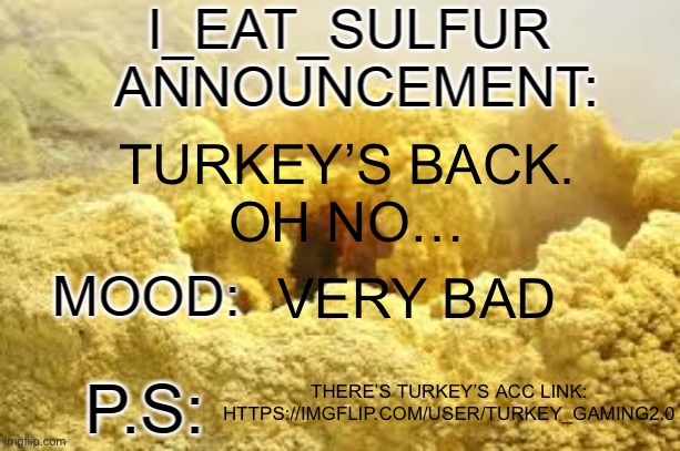 i_eat_sulfurs announcement template | TURKEY’S BACK.
OH NO…; VERY BAD; THERE’S TURKEY’S ACC LINK: HTTPS://IMGFLIP.COM/USER/TURKEY_GAMING2.0 | image tagged in i_eat_sulfurs announcement template | made w/ Imgflip meme maker