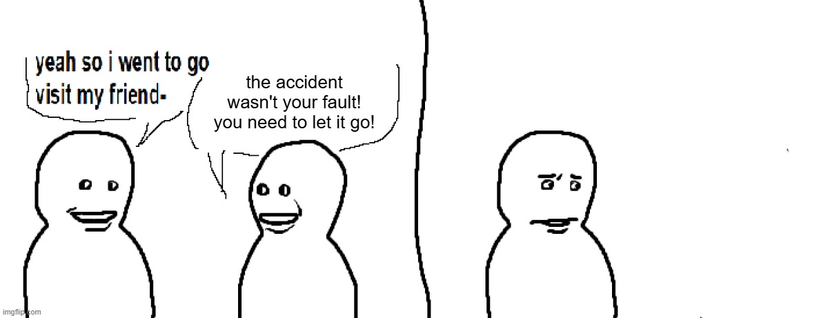 Bro Visited His Friend | the accident wasn't your fault! you need to let it go! | image tagged in bro visited his friend | made w/ Imgflip meme maker