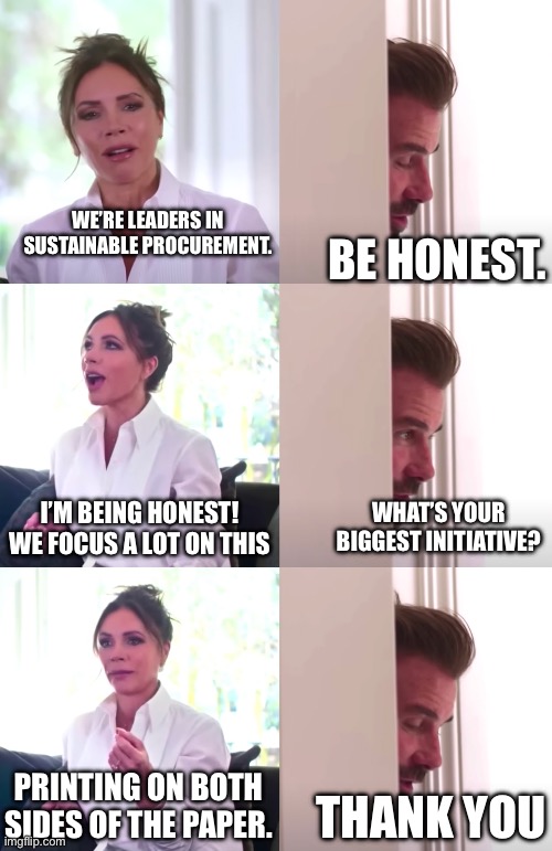 Victoria David Beckham Be Honest | WE’RE LEADERS IN SUSTAINABLE PROCUREMENT. BE HONEST. I’M BEING HONEST! WE FOCUS A LOT ON THIS; WHAT’S YOUR BIGGEST INITIATIVE? PRINTING ON BOTH SIDES OF THE PAPER. THANK YOU | image tagged in victoria david beckham be honest | made w/ Imgflip meme maker