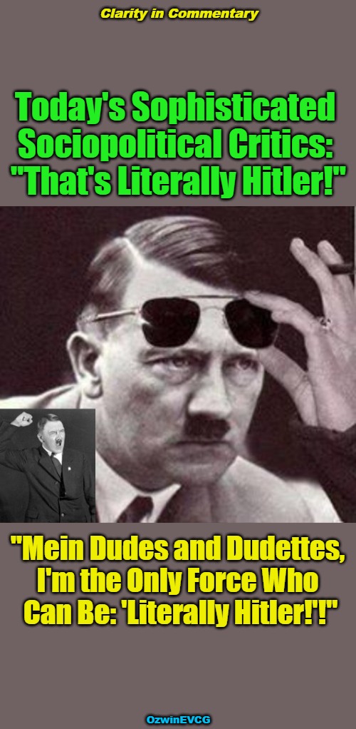 Clarity in Commentary | Clarity in Commentary; Today's Sophisticated 

Sociopolitical Critics: 

"That's Literally Hitler!"; "Mein Dudes and Dudettes, 

I'm the Only Force Who 

Can Be: 'Literally Hitler!'!"; OzwinEVCG | image tagged in humor,commentary,adolf hitler,clown world,say what,invasion of the mind snatchers | made w/ Imgflip meme maker