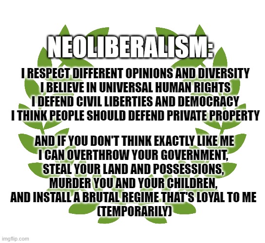 Neoliberalism | NEOLIBERALISM:; I RESPECT DIFFERENT OPINIONS AND DIVERSITY
I BELIEVE IN UNIVERSAL HUMAN RIGHTS
I DEFEND CIVIL LIBERTIES AND DEMOCRACY
I THINK PEOPLE SHOULD DEFEND PRIVATE PROPERTY; AND IF YOU DON'T THINK EXACTLY LIKE ME
I CAN OVERTHROW YOUR GOVERNMENT, 
STEAL YOUR LAND AND POSSESSIONS, 
MURDER YOU AND YOUR CHILDREN, 
AND INSTALL A BRUTAL REGIME THAT'S LOYAL TO ME 
(TEMPORARILY) | image tagged in neoliberal | made w/ Imgflip meme maker