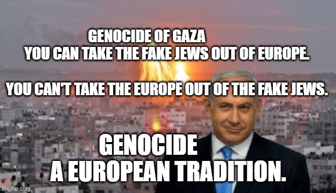 Bibi phosphorus | GENOCIDE OF GAZA                YOU CAN TAKE THE FAKE JEWS OUT OF EUROPE.                                          YOU CAN'T TAKE THE EUROPE OUT OF THE FAKE JEWS. GENOCIDE           A EUROPEAN TRADITION. | image tagged in bibi phosphorus | made w/ Imgflip meme maker