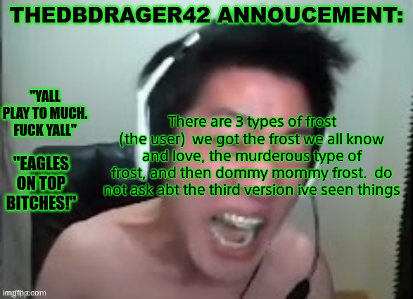 thedbdrager42s annoucement template | There are 3 types of frost (the user)  we got the frost we all know and love, the murderous type of frost, and then dommy mommy frost.  do not ask abt the third version ive seen things | image tagged in thedbdrager42s annoucement template | made w/ Imgflip meme maker
