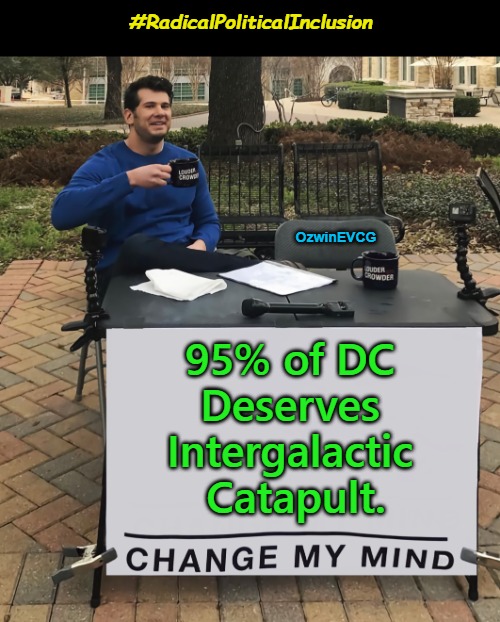 #RadicalPoliticalInclusion | #RadicalPoliticalInclusion; OzwinEVCG; 95% of DC 

Deserves 

Intergalactic 

Catapult. | image tagged in democratic party,republican party,government corruption,crime,trial,punishment | made w/ Imgflip meme maker