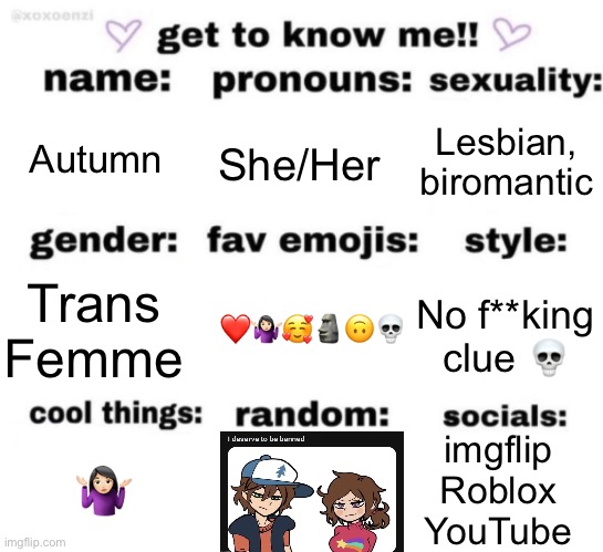 I feel bad for whoever understands the random thing… | Autumn; Lesbian, biromantic; She/Her; No f**king clue 💀; Trans Femme; ❤️🤷🏻‍♀️🥰🗿🙃💀; imgflip
Roblox
YouTube; 🤷🏻‍♀️ | image tagged in get to know me but better | made w/ Imgflip meme maker