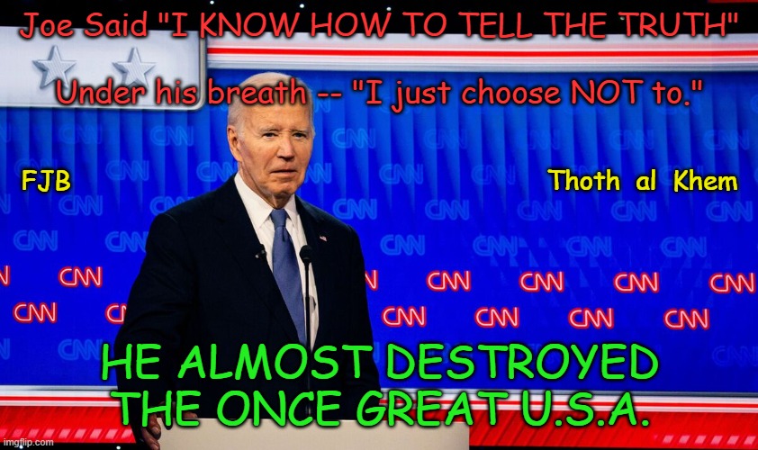 JOE BIDEN TELLS THE TRUTH | Joe Said "I KNOW HOW TO TELL THE TRUTH"
 

 Under his breath -- "I just choose NOT to."; FJB                                                             Thoth  al  Khem; HE ALMOST DESTROYED THE ONCE GREAT U.S.A. | image tagged in joe biden,lies,liar joe,traitor joe,trump 2024,trump | made w/ Imgflip meme maker