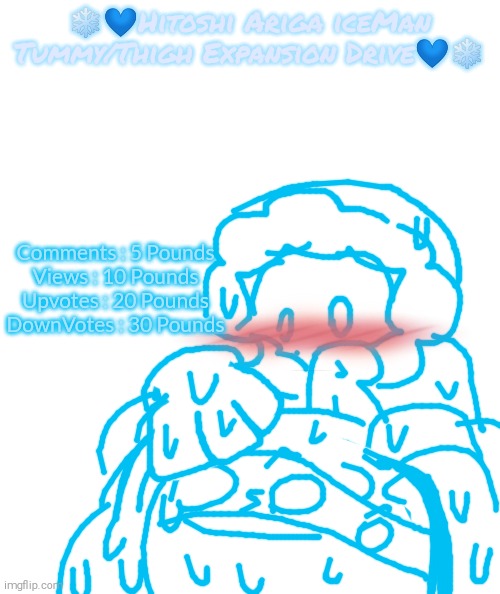Please Yeet Me into The Sun (2/3) | ❄💙Hitoshi Ariga iceMan Tummy/Thigh Expansion Drive💙❄; Comments : 5 Pounds
Views : 10 Pounds
Upvotes : 20 Pounds
DownVotes : 30 Pounds | image tagged in please kill me,aaaaaaaaaaaaaaaaaaaaaaaaaaa,hitoshi ariga iceman,tummy,thighs | made w/ Imgflip meme maker