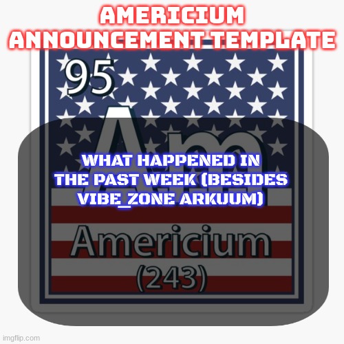 americium announcement temp | WHAT HAPPENED IN THE PAST WEEK (BESIDES VIBE_ZONE ARKUUM) | image tagged in americium announcement temp | made w/ Imgflip meme maker