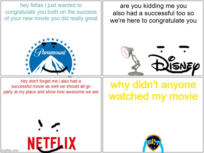 paramount disney and netflix are all big winners this summer | hey fellas i just wanted to congratulate you both on the success of your new movie you did really great; are you kidding me you also had a successful too so we're here to congratulate you; hey don't forget me i also had a successful movie as well we should all go party at my place and show how awesome we are; why didn't anyone watched my movie | image tagged in memes,blank comic panel 2x2,paramount,disney,netflix,warner bros discovery | made w/ Imgflip meme maker