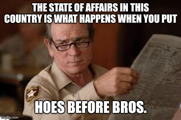 We've lost the plot, bruv. | THE STATE OF AFFAIRS IN THIS COUNTRY IS WHAT HAPPENS WHEN YOU PUT; HOES BEFORE BROS. | image tagged in no country for old men tommy lee jones,men and women | made w/ Imgflip meme maker