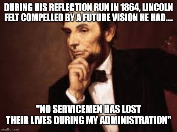 Inspired by a vision of Biden | DURING HIS REFLECTION RUN IN 1864, LINCOLN FELT COMPELLED BY A FUTURE VISION HE HAD.... "NO SERVICEMEN HAS LOST THEIR LIVES DURING MY ADMINISTRATION" | image tagged in abe lincoln,joe biden | made w/ Imgflip meme maker