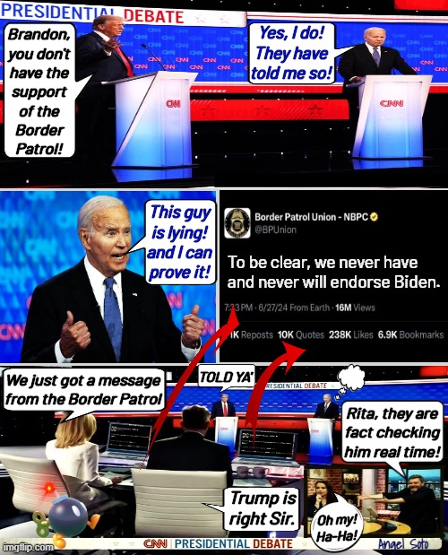Biden vs Trump gets real-time fact check on Border Patrol | Yes, I do!
They have
told me so! Brandon,
you don't
have the
support
of the
Border
Patrol! This guy
is lying!
and I can
prove it! To be clear, we never have and never will endorse Biden. We just got a message
from the Border Patrol; TOLD YA'; Rita, they are
fact checking
him real time! Trump is
right Sir. Oh my!
Ha-Ha! Angel Soto | image tagged in debate trump vs biden lies about border patrol,joe biden,donald trump,border patrol,illegal immigration,presidential debate | made w/ Imgflip meme maker