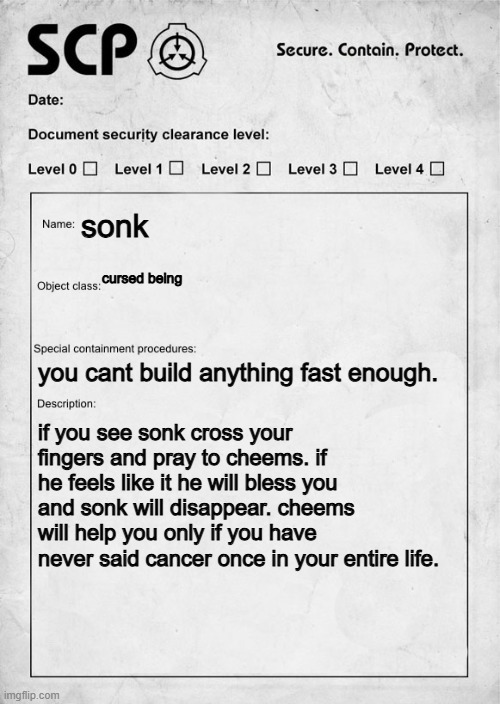 SCP document | sonk; cursed being; you cant build anything fast enough. if you see sonk cross your fingers and pray to cheems. if he feels like it he will bless you and sonk will disappear. cheems will help you only if you have never said cancer once in your entire life. | image tagged in scp document | made w/ Imgflip meme maker