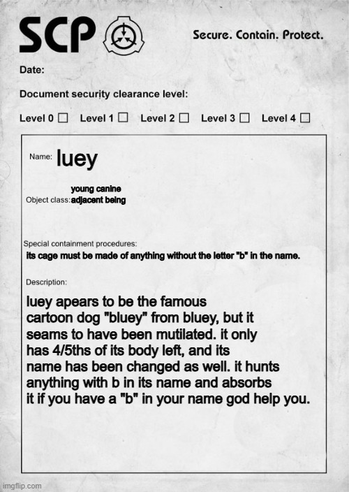 SCP document | luey; young canine adjacent being; its cage must be made of anything without the letter "b" in the name. luey apears to be the famous cartoon dog "bluey" from bluey, but it seams to have been mutilated. it only has 4/5ths of its body left, and its name has been changed as well. it hunts anything with b in its name and absorbs it if you have a "b" in your name god help you. | image tagged in scp document | made w/ Imgflip meme maker