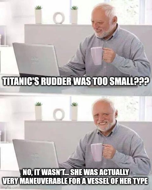 Titanic was very maneuverable | TITANIC'S RUDDER WAS TOO SMALL??? NO, IT WASN'T... SHE WAS ACTUALLY VERY MANEUVERABLE FOR A VESSEL OF HER TYPE | image tagged in memes,hide the pain harold,titanic,history memes,mythbusters,jpfan102504 | made w/ Imgflip meme maker