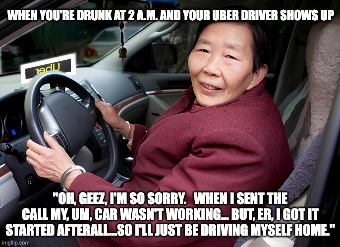 When You're Not Taking Chances | WHEN YOU'RE DRUNK AT 2 A.M. AND YOUR UBER DRIVER SHOWS UP; "OH, GEEZ, I'M SO SORRY.   WHEN I SENT THE CALL MY, UM, CAR WASN'T WORKING... BUT, ER, I GOT IT STARTED AFTERALL...SO I'LL JUST BE DRIVING MYSELF HOME." | image tagged in uber,drunk,asian | made w/ Imgflip meme maker