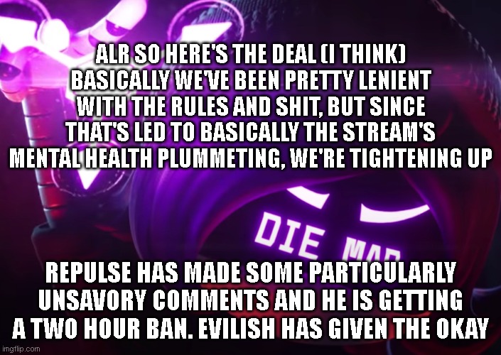 btw sorry evilish if this is too public I just wanted to get it out that we're not gonna let dumb shit happen over dumb shit any | ALR SO HERE'S THE DEAL (I THINK)
BASICALLY WE'VE BEEN PRETTY LENIENT WITH THE RULES AND SHIT, BUT SINCE THAT'S LED TO BASICALLY THE STREAM'S MENTAL HEALTH PLUMMETING, WE'RE TIGHTENING UP; REPULSE HAS MADE SOME PARTICULARLY UNSAVORY COMMENTS AND HE IS GETTING A TWO HOUR BAN. EVILISH HAS GIVEN THE OKAY | image tagged in die mad | made w/ Imgflip meme maker