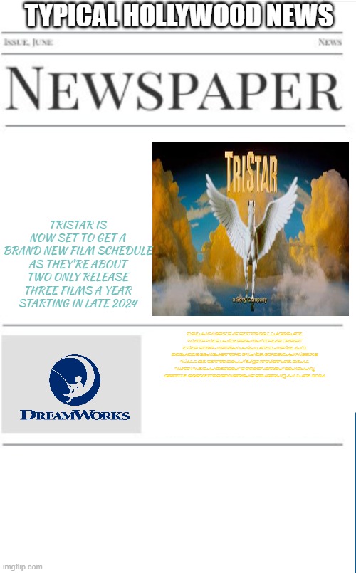 typical hollywood news volume 117 | TYPICAL HOLLYWOOD NEWS; TRISTAR IS NOW SET TO GET A BRAND NEW FILM SCHEDULE AS THEY'RE ABOUT TWO ONLY RELEASE THREE FILMS A YEAR STARTING IN LATE 2024; DREAMWORKS IS SET TO COLLABORATE WITH WES ANDERSON ON THEIR FIRST EVER STOP MOTION ANIMATED MOVIE IN 2 DECADES COMCAST THE OWNER OF DREAMWORKS WILL BE SET TO DO AN EIGHT PICTURE DEAL WITH WES ANDERSON'S PRODUCTION COMPANY BOTTLE ROCKET PRODUCTIONS STARTING IN LATE 2024 | image tagged in blank newspaper,tristar,dreamworks,prediction,fake | made w/ Imgflip meme maker